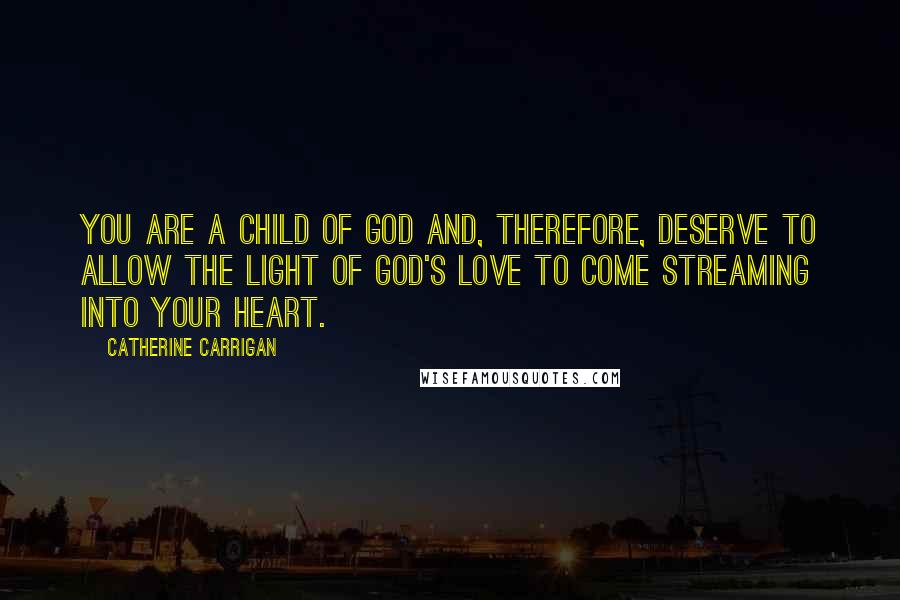 Catherine Carrigan Quotes: You are a child of God and, therefore, deserve to allow the light of God's love to come streaming into your heart.