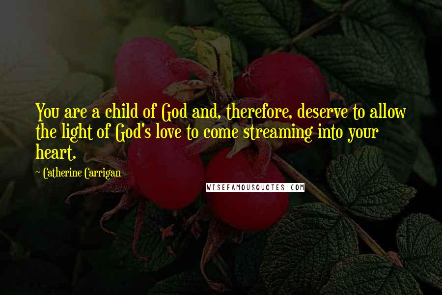 Catherine Carrigan Quotes: You are a child of God and, therefore, deserve to allow the light of God's love to come streaming into your heart.