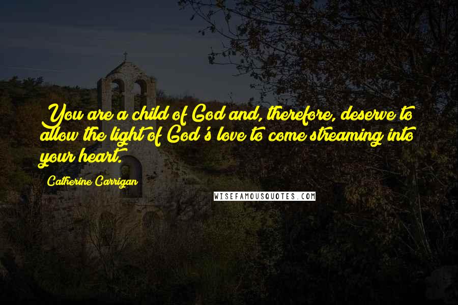 Catherine Carrigan Quotes: You are a child of God and, therefore, deserve to allow the light of God's love to come streaming into your heart.