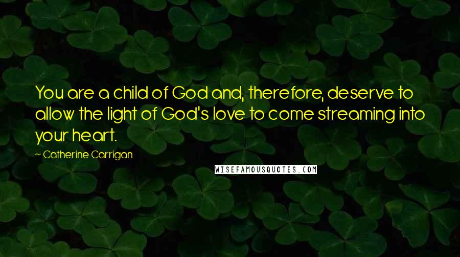 Catherine Carrigan Quotes: You are a child of God and, therefore, deserve to allow the light of God's love to come streaming into your heart.