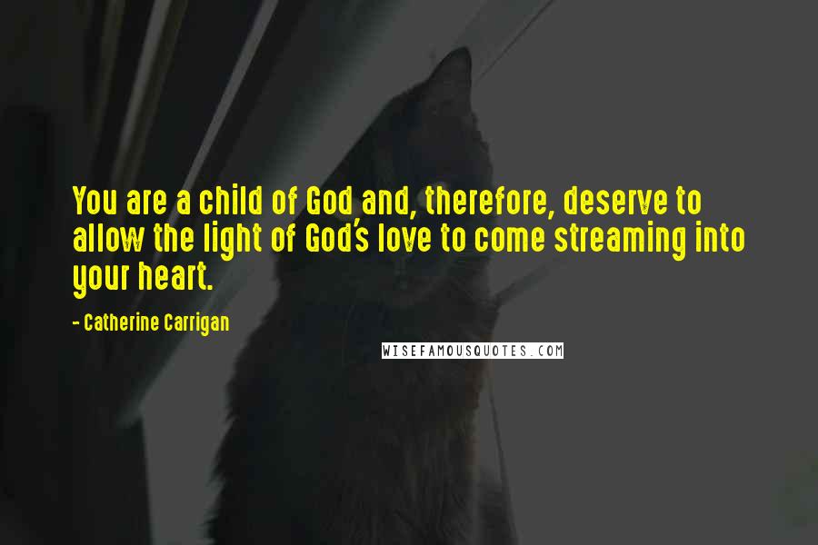 Catherine Carrigan Quotes: You are a child of God and, therefore, deserve to allow the light of God's love to come streaming into your heart.