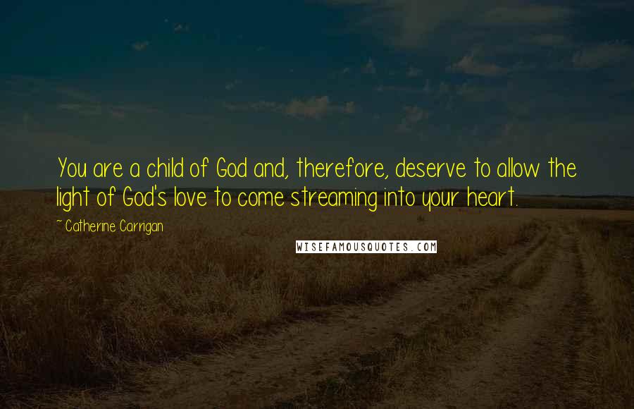 Catherine Carrigan Quotes: You are a child of God and, therefore, deserve to allow the light of God's love to come streaming into your heart.