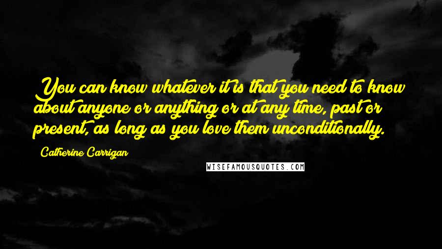 Catherine Carrigan Quotes: You can know whatever it is that you need to know about anyone or anything or at any time, past or present, as long as you love them unconditionally.