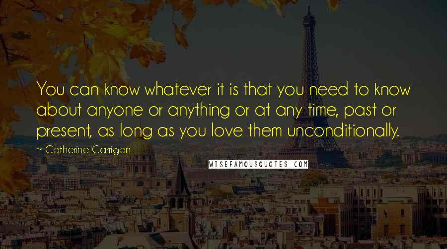 Catherine Carrigan Quotes: You can know whatever it is that you need to know about anyone or anything or at any time, past or present, as long as you love them unconditionally.