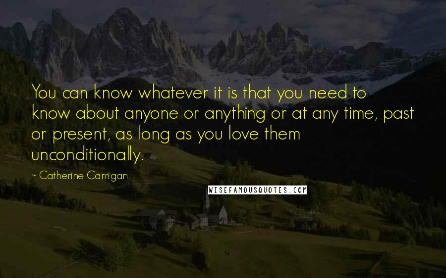 Catherine Carrigan Quotes: You can know whatever it is that you need to know about anyone or anything or at any time, past or present, as long as you love them unconditionally.