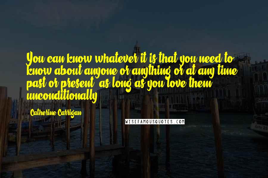 Catherine Carrigan Quotes: You can know whatever it is that you need to know about anyone or anything or at any time, past or present, as long as you love them unconditionally.