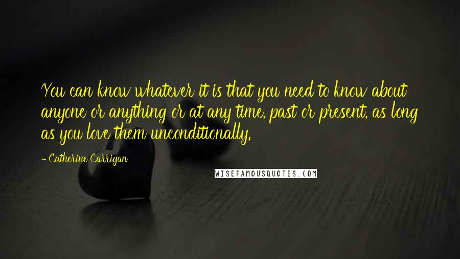 Catherine Carrigan Quotes: You can know whatever it is that you need to know about anyone or anything or at any time, past or present, as long as you love them unconditionally.