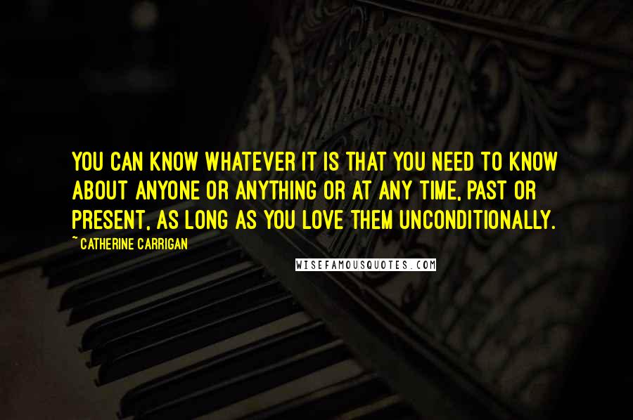 Catherine Carrigan Quotes: You can know whatever it is that you need to know about anyone or anything or at any time, past or present, as long as you love them unconditionally.