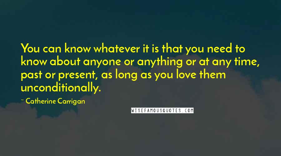 Catherine Carrigan Quotes: You can know whatever it is that you need to know about anyone or anything or at any time, past or present, as long as you love them unconditionally.