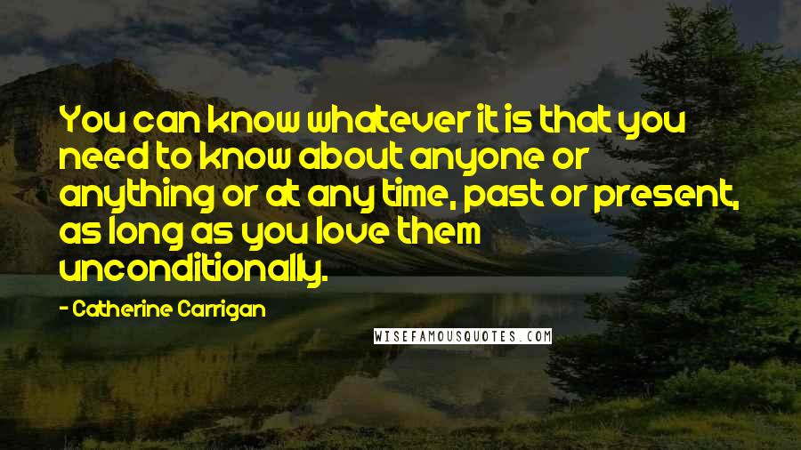 Catherine Carrigan Quotes: You can know whatever it is that you need to know about anyone or anything or at any time, past or present, as long as you love them unconditionally.