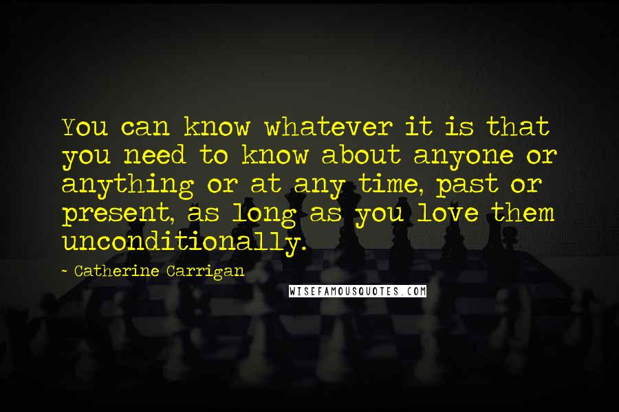 Catherine Carrigan Quotes: You can know whatever it is that you need to know about anyone or anything or at any time, past or present, as long as you love them unconditionally.