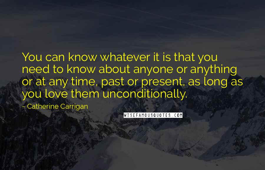 Catherine Carrigan Quotes: You can know whatever it is that you need to know about anyone or anything or at any time, past or present, as long as you love them unconditionally.