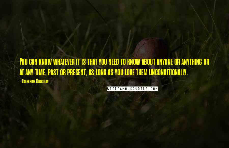 Catherine Carrigan Quotes: You can know whatever it is that you need to know about anyone or anything or at any time, past or present, as long as you love them unconditionally.