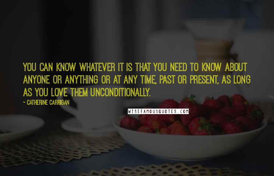 Catherine Carrigan Quotes: You can know whatever it is that you need to know about anyone or anything or at any time, past or present, as long as you love them unconditionally.