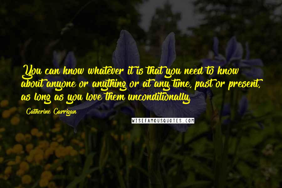 Catherine Carrigan Quotes: You can know whatever it is that you need to know about anyone or anything or at any time, past or present, as long as you love them unconditionally.