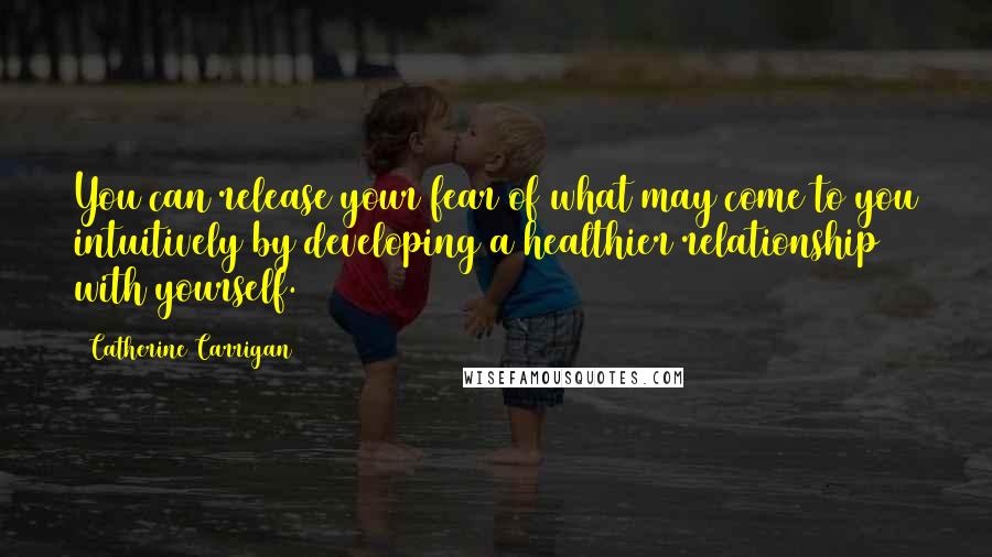 Catherine Carrigan Quotes: You can release your fear of what may come to you intuitively by developing a healthier relationship with yourself.