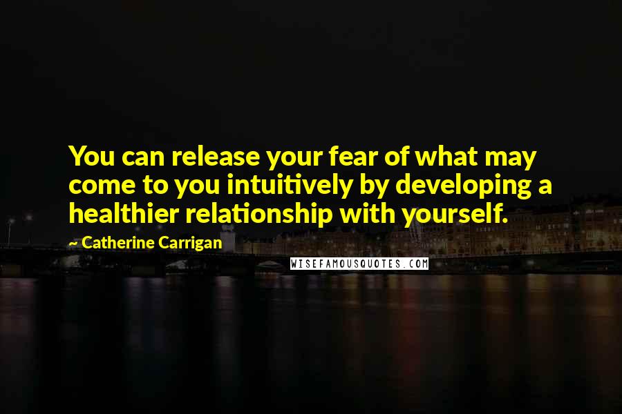 Catherine Carrigan Quotes: You can release your fear of what may come to you intuitively by developing a healthier relationship with yourself.