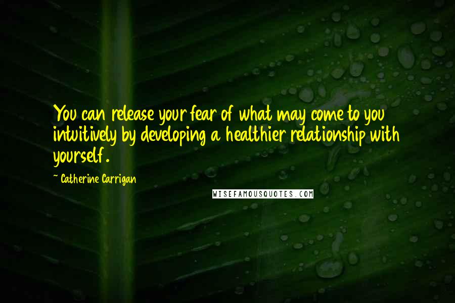 Catherine Carrigan Quotes: You can release your fear of what may come to you intuitively by developing a healthier relationship with yourself.