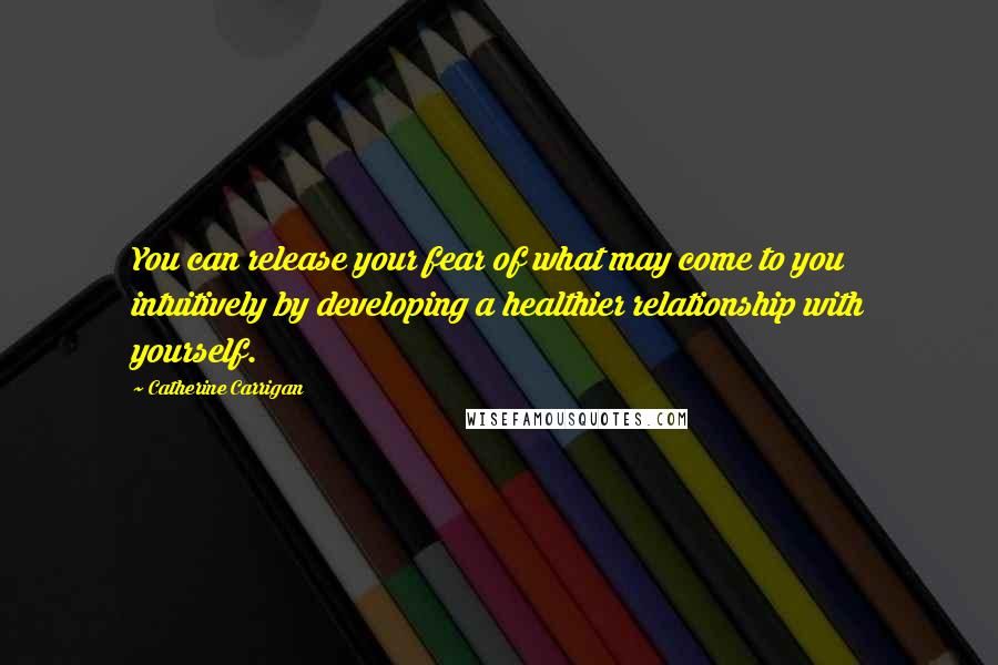 Catherine Carrigan Quotes: You can release your fear of what may come to you intuitively by developing a healthier relationship with yourself.