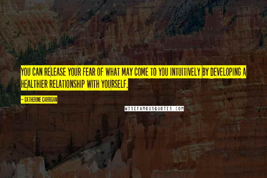 Catherine Carrigan Quotes: You can release your fear of what may come to you intuitively by developing a healthier relationship with yourself.