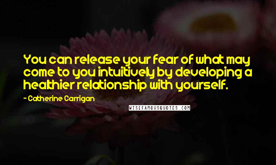 Catherine Carrigan Quotes: You can release your fear of what may come to you intuitively by developing a healthier relationship with yourself.