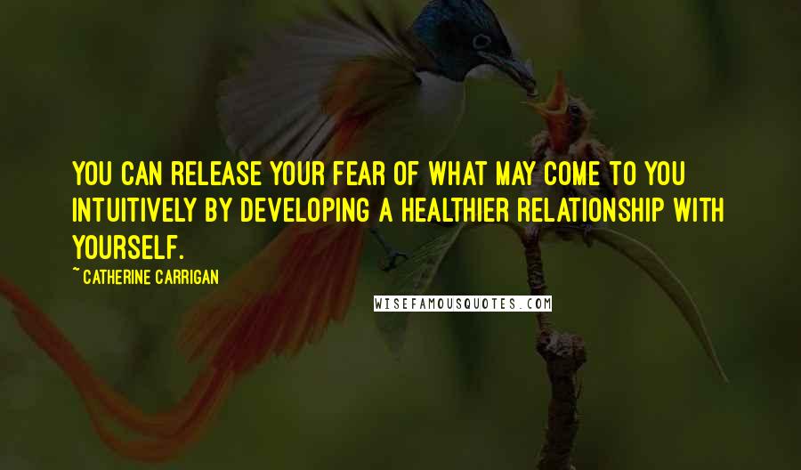 Catherine Carrigan Quotes: You can release your fear of what may come to you intuitively by developing a healthier relationship with yourself.