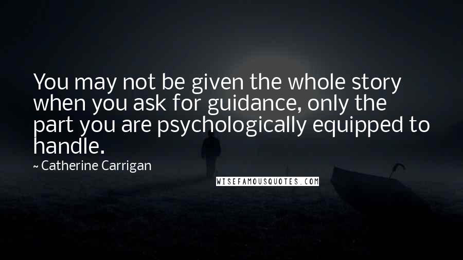 Catherine Carrigan Quotes: You may not be given the whole story when you ask for guidance, only the part you are psychologically equipped to handle.