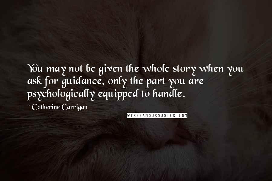 Catherine Carrigan Quotes: You may not be given the whole story when you ask for guidance, only the part you are psychologically equipped to handle.