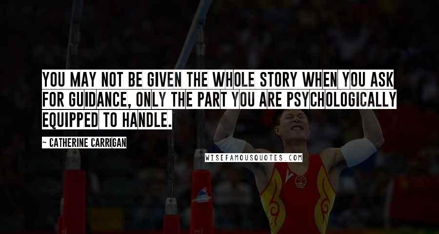 Catherine Carrigan Quotes: You may not be given the whole story when you ask for guidance, only the part you are psychologically equipped to handle.