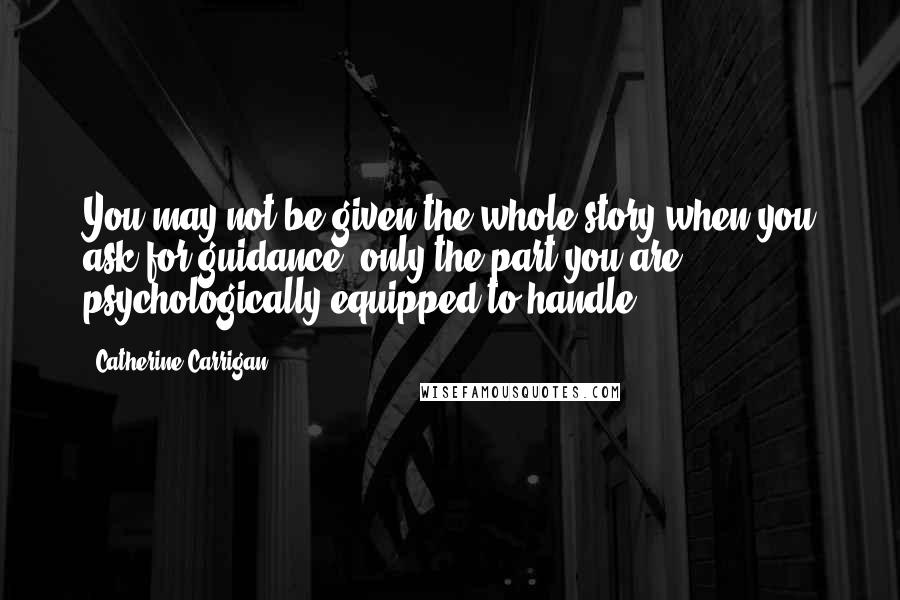 Catherine Carrigan Quotes: You may not be given the whole story when you ask for guidance, only the part you are psychologically equipped to handle.