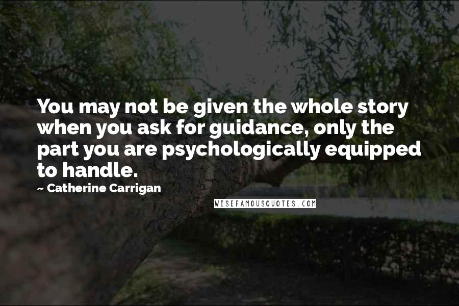 Catherine Carrigan Quotes: You may not be given the whole story when you ask for guidance, only the part you are psychologically equipped to handle.