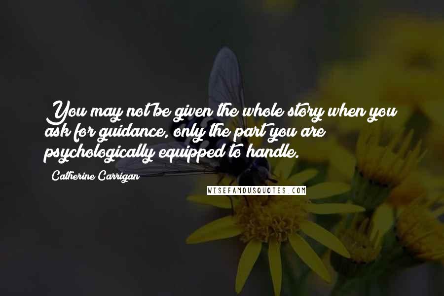 Catherine Carrigan Quotes: You may not be given the whole story when you ask for guidance, only the part you are psychologically equipped to handle.