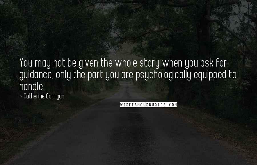 Catherine Carrigan Quotes: You may not be given the whole story when you ask for guidance, only the part you are psychologically equipped to handle.