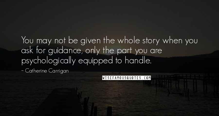 Catherine Carrigan Quotes: You may not be given the whole story when you ask for guidance, only the part you are psychologically equipped to handle.
