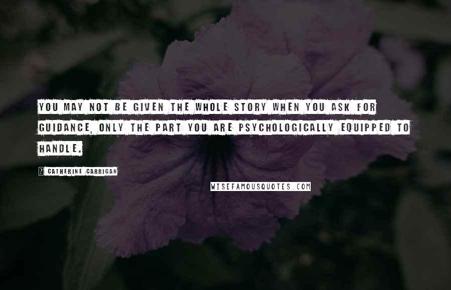 Catherine Carrigan Quotes: You may not be given the whole story when you ask for guidance, only the part you are psychologically equipped to handle.