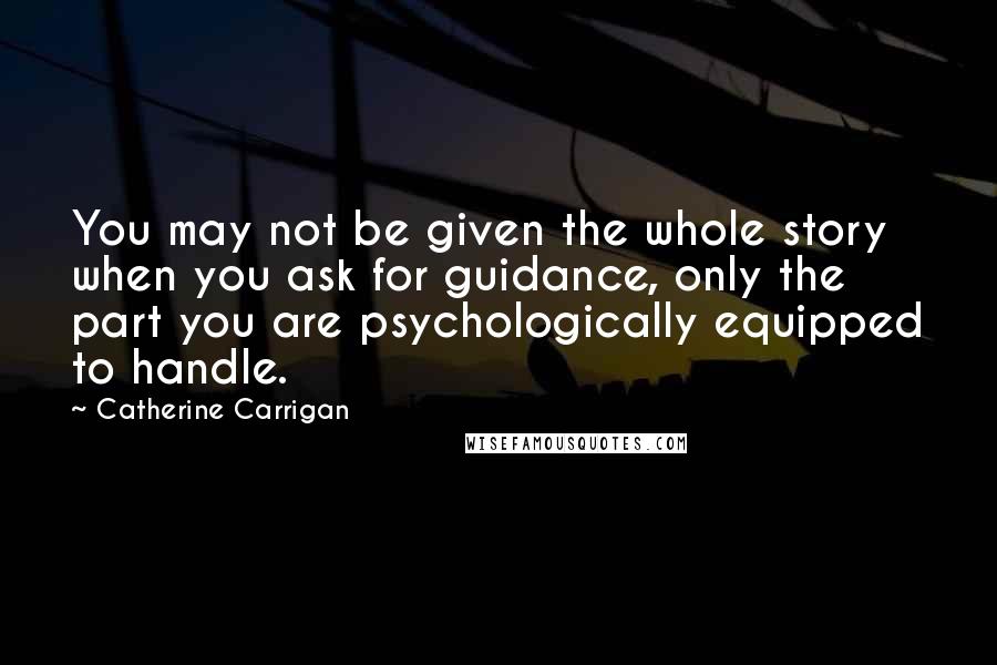 Catherine Carrigan Quotes: You may not be given the whole story when you ask for guidance, only the part you are psychologically equipped to handle.
