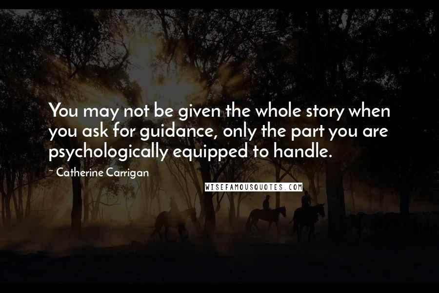 Catherine Carrigan Quotes: You may not be given the whole story when you ask for guidance, only the part you are psychologically equipped to handle.