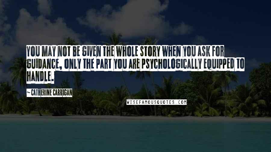 Catherine Carrigan Quotes: You may not be given the whole story when you ask for guidance, only the part you are psychologically equipped to handle.