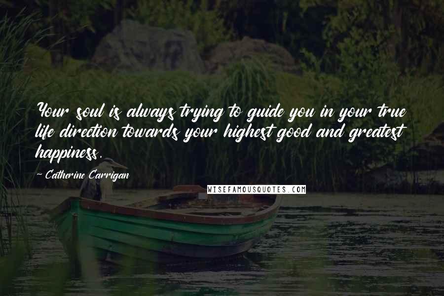 Catherine Carrigan Quotes: Your soul is always trying to guide you in your true life direction towards your highest good and greatest happiness.