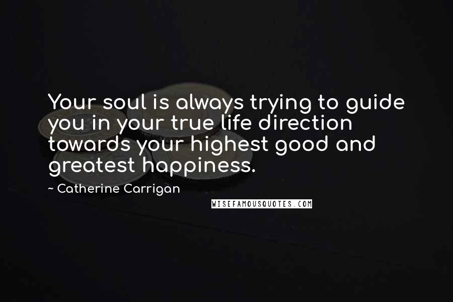 Catherine Carrigan Quotes: Your soul is always trying to guide you in your true life direction towards your highest good and greatest happiness.