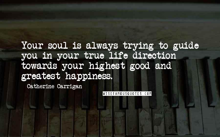 Catherine Carrigan Quotes: Your soul is always trying to guide you in your true life direction towards your highest good and greatest happiness.