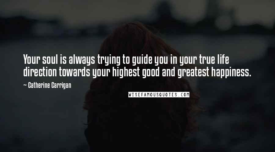 Catherine Carrigan Quotes: Your soul is always trying to guide you in your true life direction towards your highest good and greatest happiness.