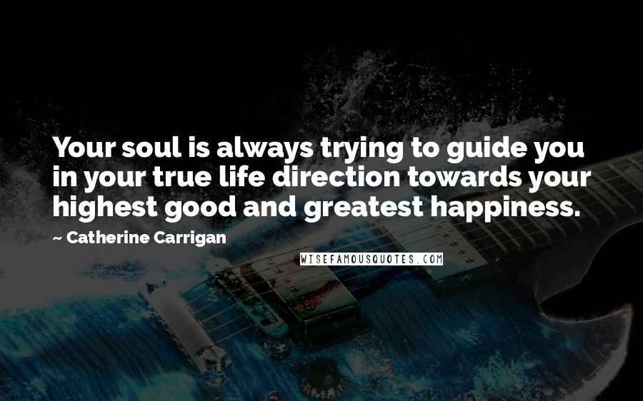 Catherine Carrigan Quotes: Your soul is always trying to guide you in your true life direction towards your highest good and greatest happiness.