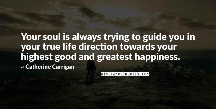 Catherine Carrigan Quotes: Your soul is always trying to guide you in your true life direction towards your highest good and greatest happiness.