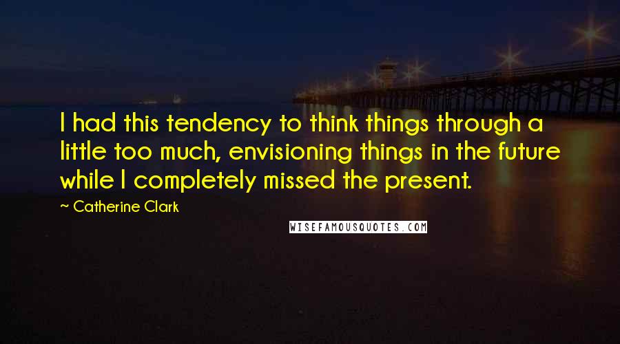 Catherine Clark Quotes: I had this tendency to think things through a little too much, envisioning things in the future while I completely missed the present.