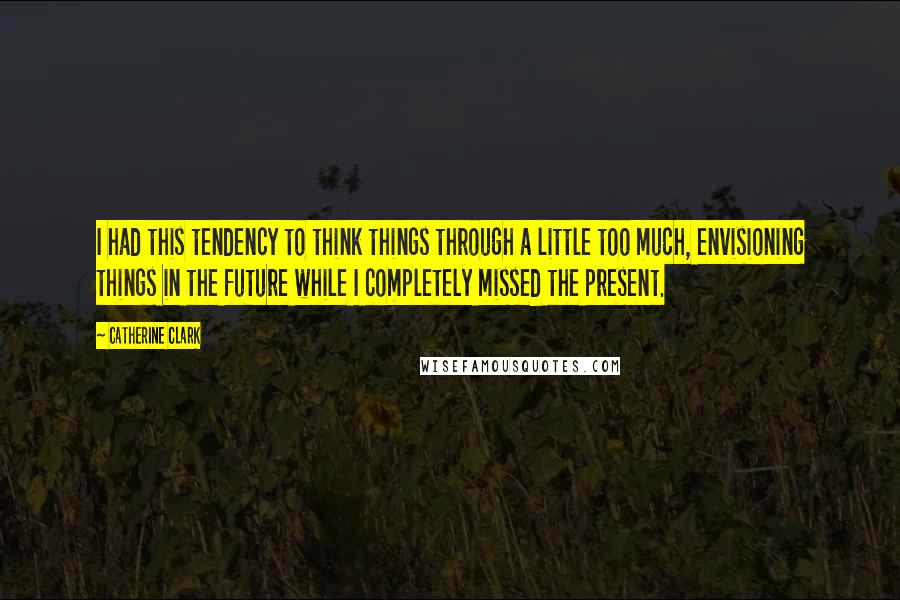 Catherine Clark Quotes: I had this tendency to think things through a little too much, envisioning things in the future while I completely missed the present.