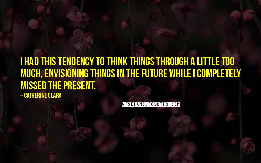 Catherine Clark Quotes: I had this tendency to think things through a little too much, envisioning things in the future while I completely missed the present.