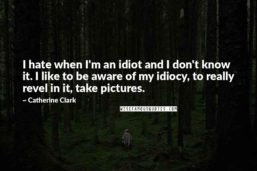Catherine Clark Quotes: I hate when I'm an idiot and I don't know it. I like to be aware of my idiocy, to really revel in it, take pictures.