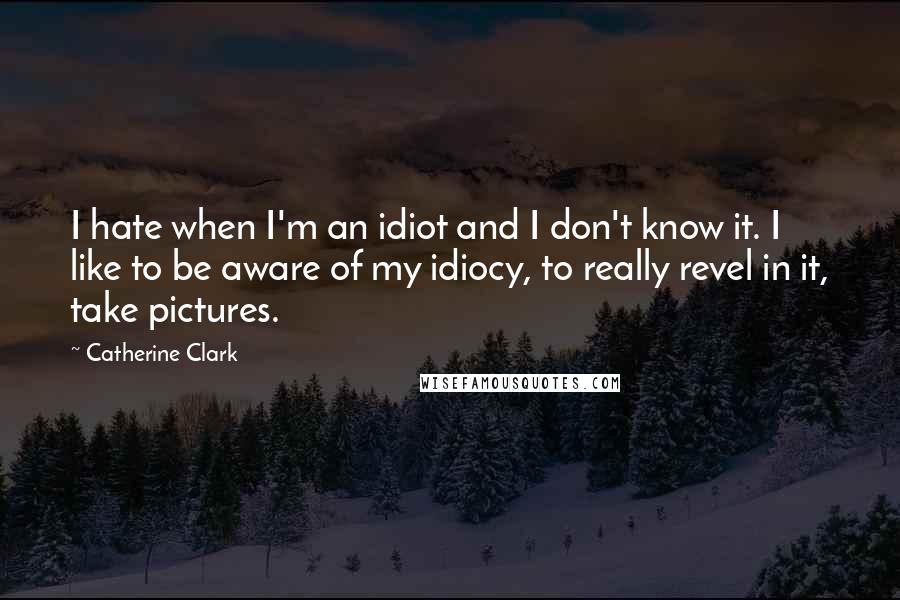 Catherine Clark Quotes: I hate when I'm an idiot and I don't know it. I like to be aware of my idiocy, to really revel in it, take pictures.