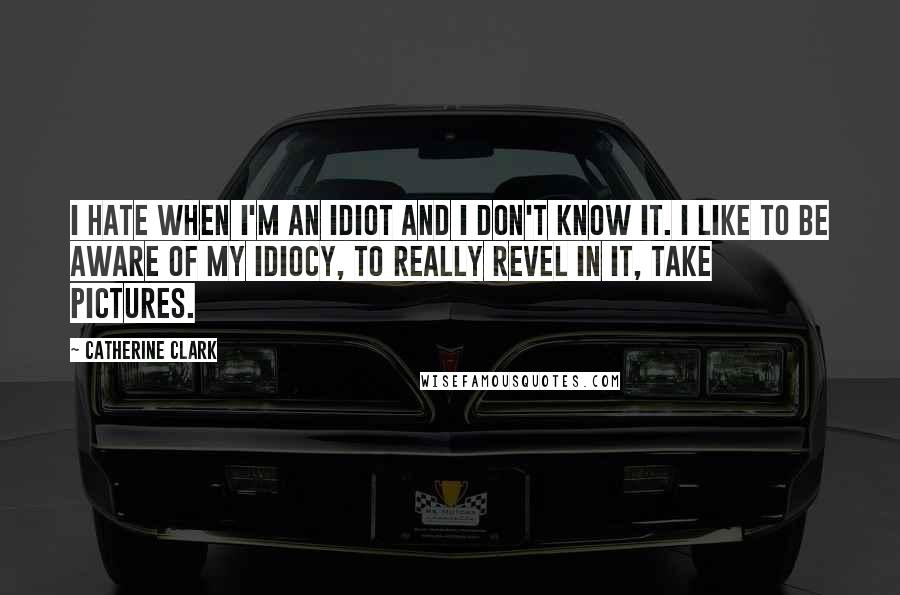 Catherine Clark Quotes: I hate when I'm an idiot and I don't know it. I like to be aware of my idiocy, to really revel in it, take pictures.
